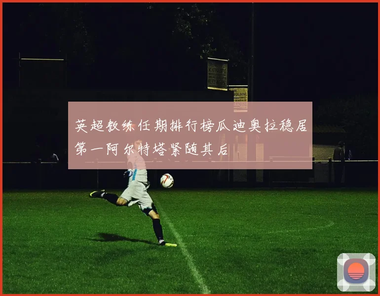 英超教练任期排行榜瓜迪奥拉稳居第一阿尔特塔紧随其后