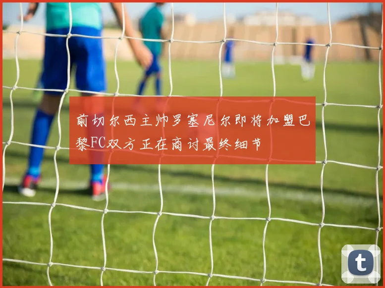 前切尔西主帅罗塞尼尔即将加盟巴黎FC双方正在商讨最终细节