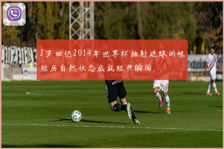 J罗回忆2014年世界杯抽射进球训练经历自然状态成就经典瞬间