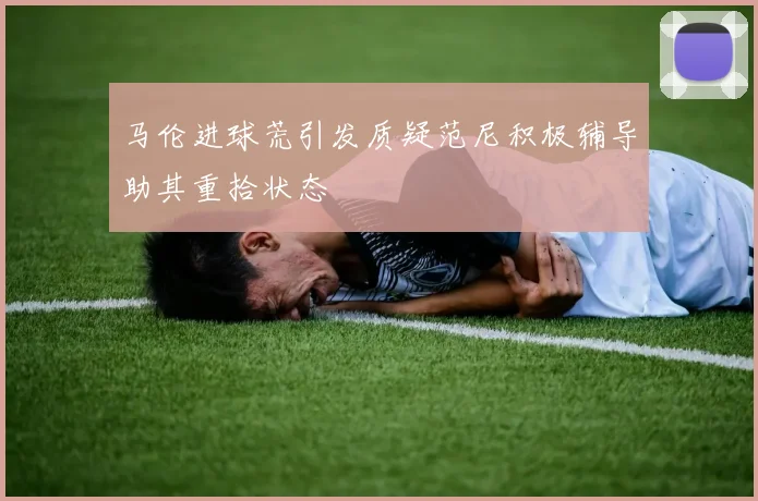 马伦进球荒引发质疑范尼积极辅导助其重拾状态