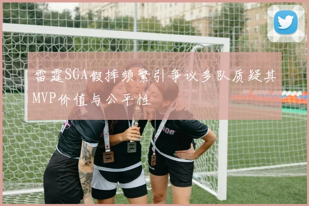 雷霆SGA假摔频繁引争议多队质疑其MVP价值与公平性