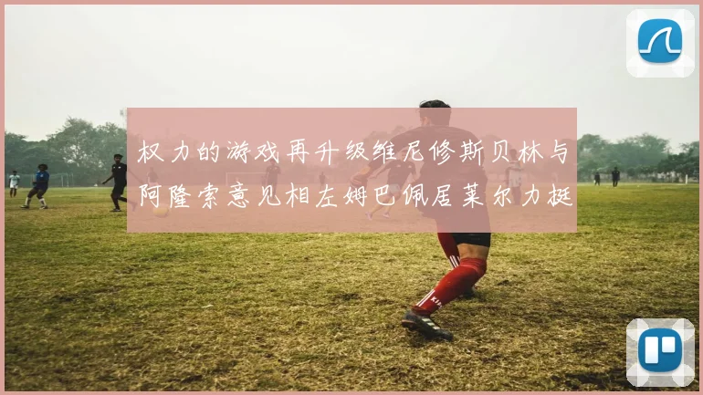 权力的游戏再升级维尼修斯贝林与阿隆索意见相左姆巴佩居莱尔力挺新势力