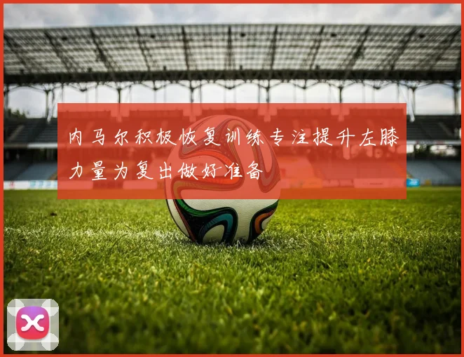 内马尔积极恢复训练专注提升左膝力量为复出做好准备