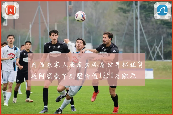 内马尔家人朋友为观看世界杯租赁迈阿密豪华别墅价值1250万欧元