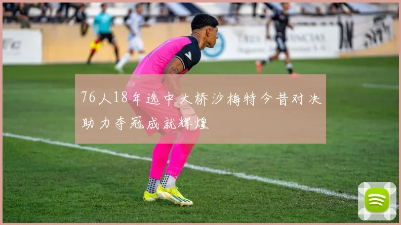 76人18年选中大桥沙梅特今昔对决助力夺冠成就辉煌