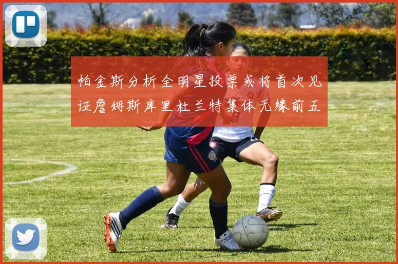 帕金斯分析全明星投票或将首次见证詹姆斯库里杜兰特集体无缘前五