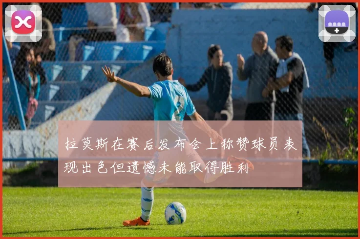 拉莫斯在赛后发布会上称赞球员表现出色但遗憾未能取得胜利