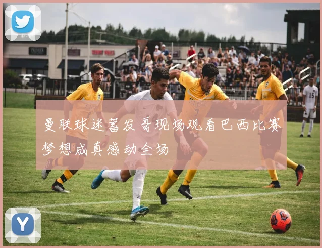 曼联球迷蓄发哥现场观看巴西比赛梦想成真感动全场