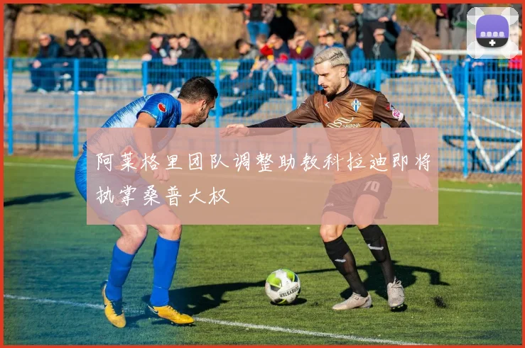 阿莱格里团队调整助教科拉迪即将执掌桑普大权