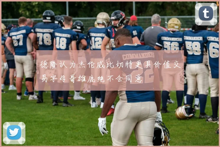 德隆认为杰伦威比切特更具价值交易字母哥雄鹿绝不会同意