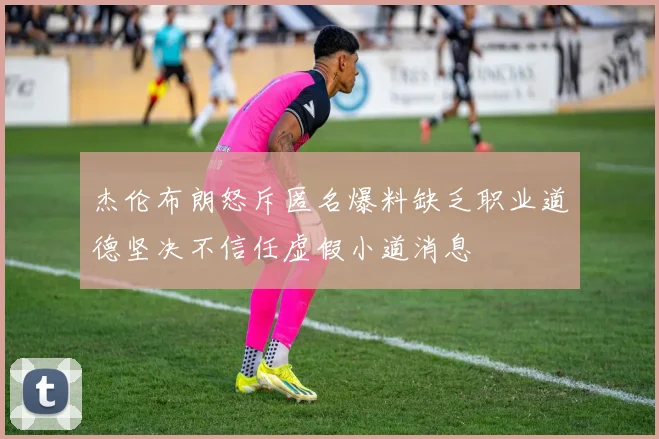 杰伦布朗怒斥匿名爆料缺乏职业道德坚决不信任虚假小道消息