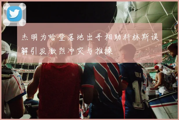 杰明为哈登落地出手相助科林斯误解引发激烈冲突与推搡