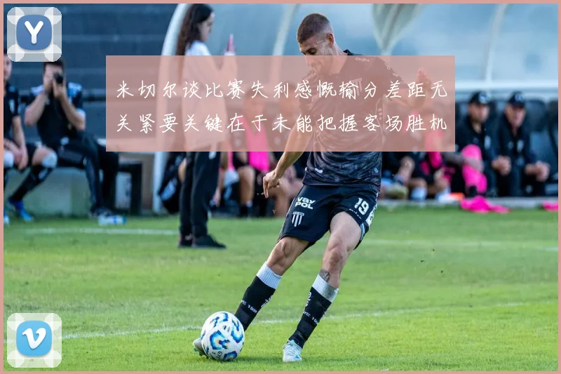 米切尔谈比赛失利感慨输分差距无关紧要关键在于未能把握客场胜机