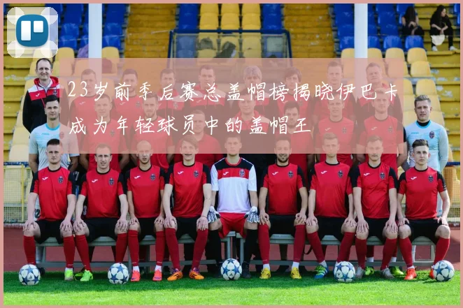 23岁前季后赛总盖帽榜揭晓伊巴卡成为年轻球员中的盖帽王